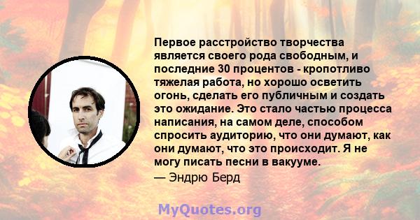 Первое расстройство творчества является своего рода свободным, и последние 30 процентов - кропотливо тяжелая работа, но хорошо осветить огонь, сделать его публичным и создать это ожидание. Это стало частью процесса