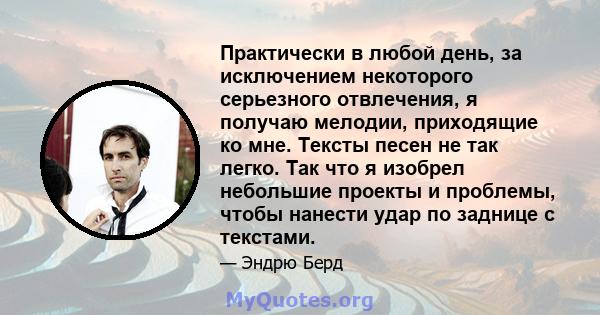 Практически в любой день, за исключением некоторого серьезного отвлечения, я получаю мелодии, приходящие ко мне. Тексты песен не так легко. Так что я изобрел небольшие проекты и проблемы, чтобы нанести удар по заднице с 