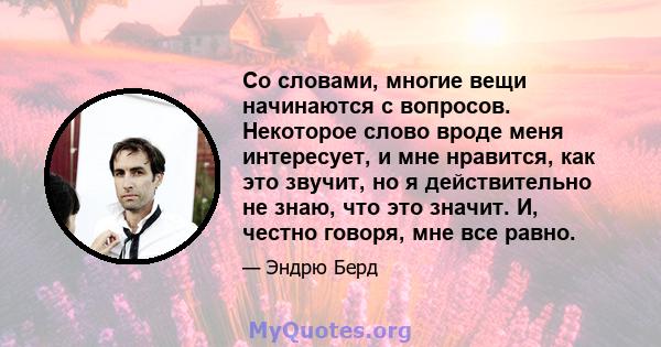 Со словами, многие вещи начинаются с вопросов. Некоторое слово вроде меня интересует, и мне нравится, как это звучит, но я действительно не знаю, что это значит. И, честно говоря, мне все равно.