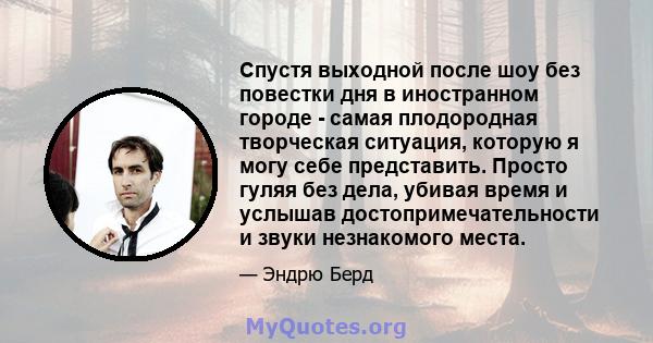 Спустя выходной после шоу без повестки дня в иностранном городе - самая плодородная творческая ситуация, которую я могу себе представить. Просто гуляя без дела, убивая время и услышав достопримечательности и звуки