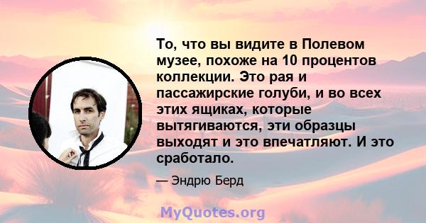 То, что вы видите в Полевом музее, похоже на 10 процентов коллекции. Это рая и пассажирские голуби, и во всех этих ящиках, которые вытягиваются, эти образцы выходят и это впечатляют. И это сработало.