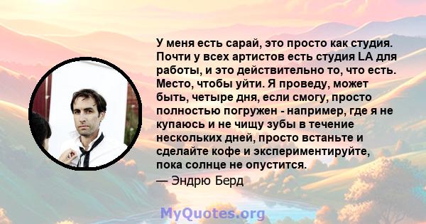 У меня есть сарай, это просто как студия. Почти у всех артистов есть студия LA для работы, и это действительно то, что есть. Место, чтобы уйти. Я проведу, может быть, четыре дня, если смогу, просто полностью погружен -