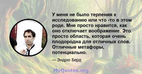 У меня не было терпения к исследованию или что -то в этом роде. Мне просто нравится, как оно отключает воображение. Это просто область, которая очень плодородна для отличных слов. Отличные метафоры, потенциально.