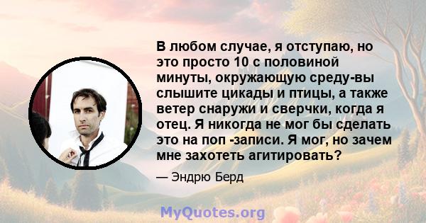 В любом случае, я отступаю, но это просто 10 с половиной минуты, окружающую среду-вы слышите цикады и птицы, а также ветер снаружи и сверчки, когда я отец. Я никогда не мог бы сделать это на поп -записи. Я мог, но зачем 