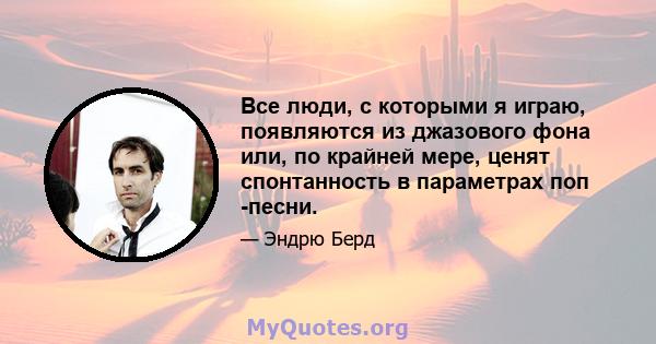 Все люди, с которыми я играю, появляются из джазового фона или, по крайней мере, ценят спонтанность в параметрах поп -песни.