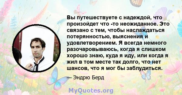 Вы путешествуете с надеждой, что произойдет что -то неожиданное. Это связано с тем, чтобы наслаждаться потерянностью, выяснения и удовлетворением. Я всегда немного разочаровываюсь, когда я слишком хорошо знаю, куда я