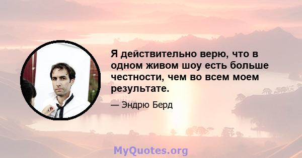 Я действительно верю, что в одном живом шоу есть больше честности, чем во всем моем результате.