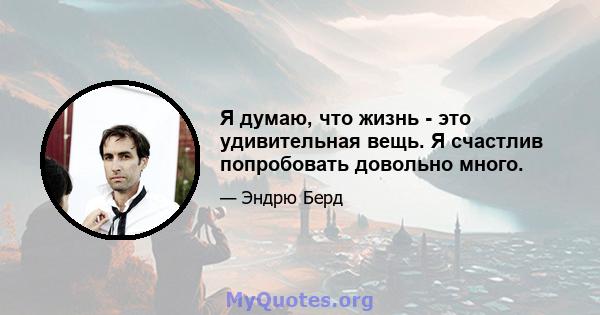 Я думаю, что жизнь - это удивительная вещь. Я счастлив попробовать довольно много.