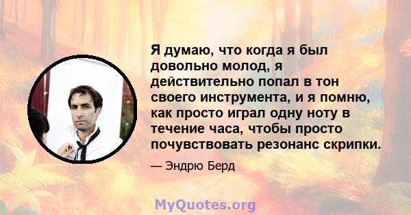 Я думаю, что когда я был довольно молод, я действительно попал в тон своего инструмента, и я помню, как просто играл одну ноту в течение часа, чтобы просто почувствовать резонанс скрипки.