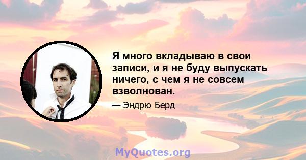 Я много вкладываю в свои записи, и я не буду выпускать ничего, с чем я не совсем взволнован.