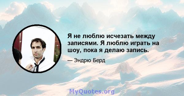 Я не люблю исчезать между записями. Я люблю играть на шоу, пока я делаю запись.