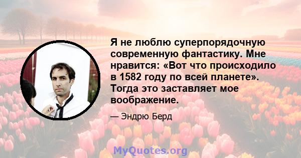 Я не люблю суперпорядочную современную фантастику. Мне нравится: «Вот что происходило в 1582 году по всей планете». Тогда это заставляет мое воображение.