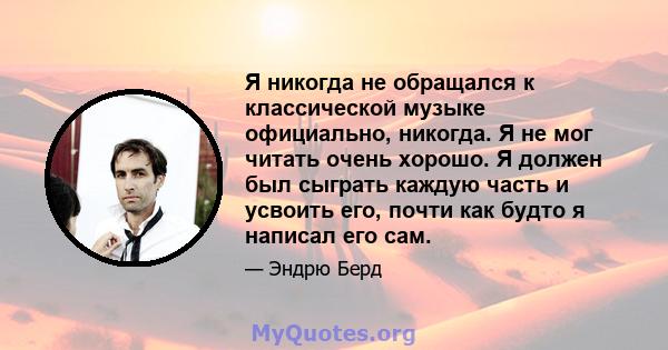 Я никогда не обращался к классической музыке официально, никогда. Я не мог читать очень хорошо. Я должен был сыграть каждую часть и усвоить его, почти как будто я написал его сам.