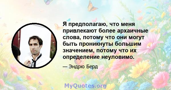 Я предполагаю, что меня привлекают более архаичные слова, потому что они могут быть проникнуты большим значением, потому что их определение неуловимо.