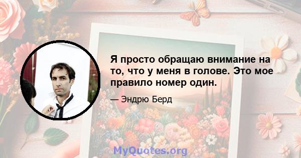 Я просто обращаю внимание на то, что у меня в голове. Это мое правило номер один.