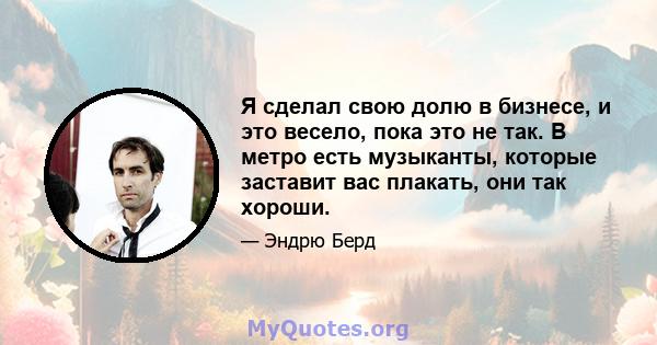 Я сделал свою долю в бизнесе, и это весело, пока это не так. В метро есть музыканты, которые заставит вас плакать, они так хороши.