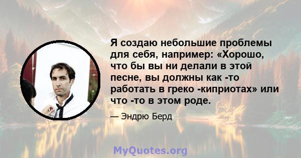 Я создаю небольшие проблемы для себя, например: «Хорошо, что бы вы ни делали в этой песне, вы должны как -то работать в греко -киприотах» или что -то в этом роде.