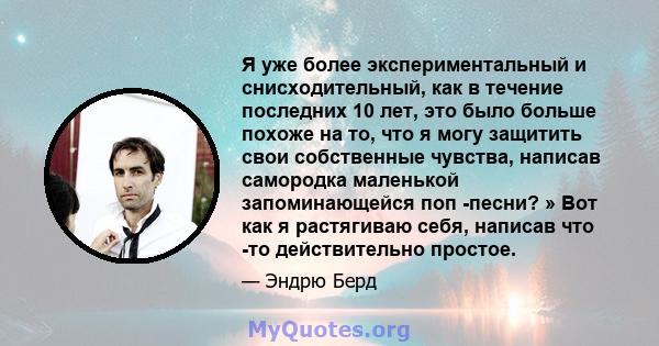 Я уже более экспериментальный и снисходительный, как в течение последних 10 лет, это было больше похоже на то, что я могу защитить свои собственные чувства, написав самородка маленькой запоминающейся поп -песни? » Вот