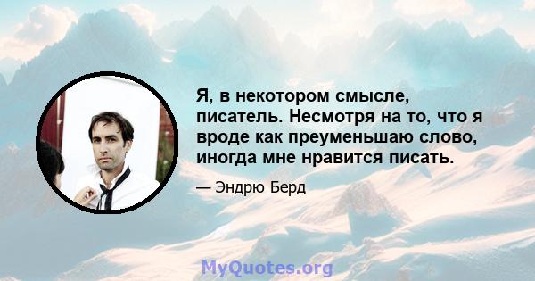 Я, в некотором смысле, писатель. Несмотря на то, что я вроде как преуменьшаю слово, иногда мне нравится писать.