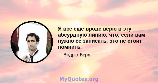 Я все еще вроде верю в эту абсурдную линию, что, если вам нужно ее записать, это не стоит помнить.