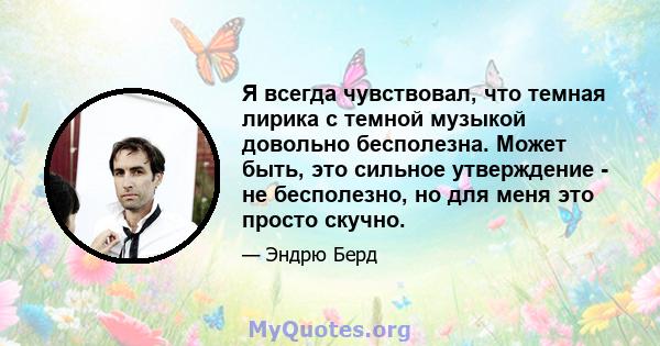 Я всегда чувствовал, что темная лирика с темной музыкой довольно бесполезна. Может быть, это сильное утверждение - не бесполезно, но для меня это просто скучно.