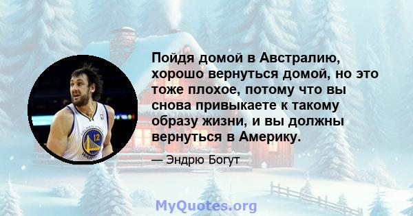 Пойдя домой в Австралию, хорошо вернуться домой, но это тоже плохое, потому что вы снова привыкаете к такому образу жизни, и вы должны вернуться в Америку.