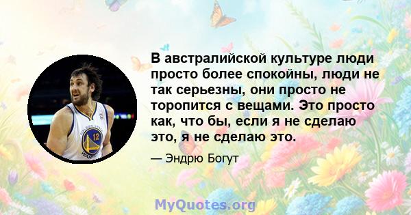 В австралийской культуре люди просто более спокойны, люди не так серьезны, они просто не торопится с вещами. Это просто как, что бы, если я не сделаю это, я не сделаю это.