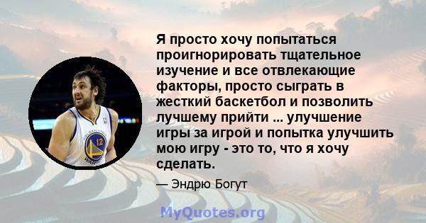 Я просто хочу попытаться проигнорировать тщательное изучение и все отвлекающие факторы, просто сыграть в жесткий баскетбол и позволить лучшему прийти ... улучшение игры за игрой и попытка улучшить мою игру - это то, что 