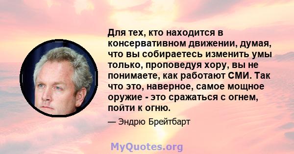 Для тех, кто находится в консервативном движении, думая, что вы собираетесь изменить умы только, проповедуя хору, вы не понимаете, как работают СМИ. Так что это, наверное, самое мощное оружие - это сражаться с огнем,