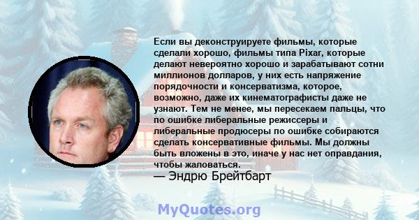 Если вы деконструируете фильмы, которые сделали хорошо, фильмы типа Pixar, которые делают невероятно хорошо и зарабатывают сотни миллионов долларов, у них есть напряжение порядочности и консерватизма, которое, возможно, 