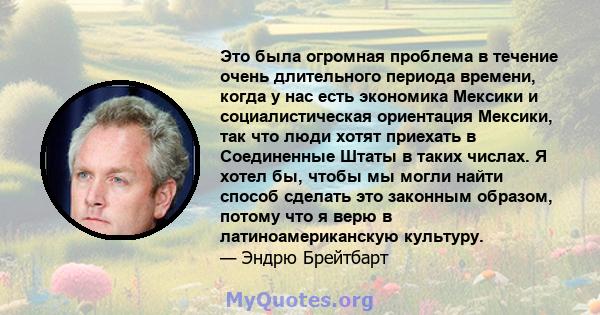 Это была огромная проблема в течение очень длительного периода времени, когда у нас есть экономика Мексики и социалистическая ориентация Мексики, так что люди хотят приехать в Соединенные Штаты в таких числах. Я хотел