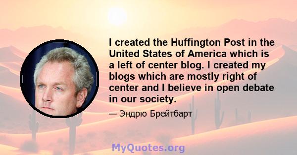 I created the Huffington Post in the United States of America which is a left of center blog. I created my blogs which are mostly right of center and I believe in open debate in our society.