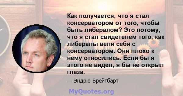 Как получается, что я стал консерватором от того, чтобы быть либералом? Это потому, что я стал свидетелем того, как либералы вели себя с консерватором. Они плохо к нему относились. Если бы я этого не видел, я бы не