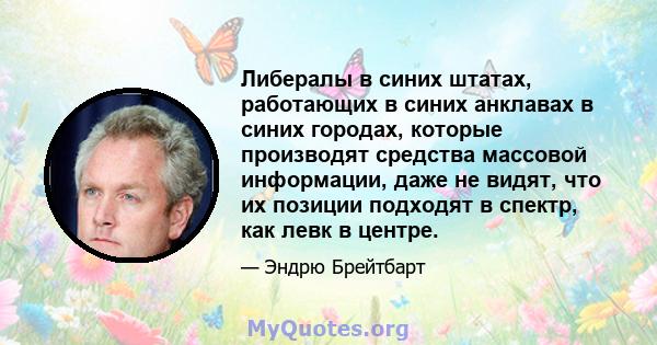 Либералы в синих штатах, работающих в синих анклавах в синих городах, которые производят средства массовой информации, даже не видят, что их позиции подходят в спектр, как левк в центре.