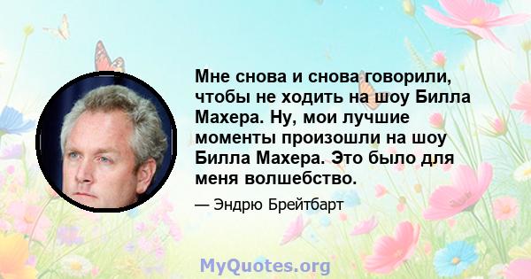 Мне снова и снова говорили, чтобы не ходить на шоу Билла Махера. Ну, мои лучшие моменты произошли на шоу Билла Махера. Это было для меня волшебство.