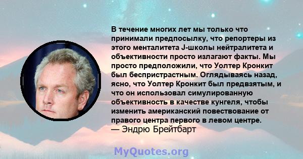 В течение многих лет мы только что принимали предпосылку, что репортеры из этого менталитета J-школы нейтралитета и объективности просто излагают факты. Мы просто предположили, что Уолтер Кронкит был беспристрастным.