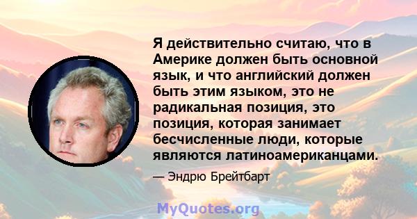 Я действительно считаю, что в Америке должен быть основной язык, и что английский должен быть этим языком, это не радикальная позиция, это позиция, которая занимает бесчисленные люди, которые являются латиноамериканцами.