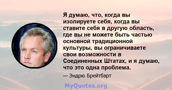 Я думаю, что, когда вы изолируете себя, когда вы ставите себя в другую область, где вы не можете быть частью основной традиционной культуры, вы ограничиваете свои возможности в Соединенных Штатах, и я думаю, что это