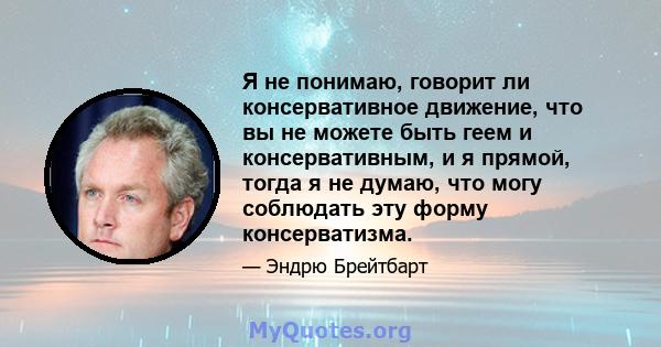 Я не понимаю, говорит ли консервативное движение, что вы не можете быть геем и консервативным, и я прямой, тогда я не думаю, что могу соблюдать эту форму консерватизма.