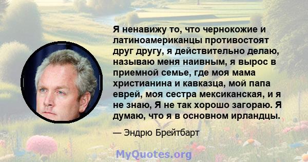 Я ненавижу то, что чернокожие и латиноамериканцы противостоят друг другу, я действительно делаю, называю меня наивным, я вырос в приемной семье, где моя мама христианина и кавказца, мой папа еврей, моя сестра