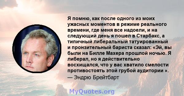 Я помню, как после одного из моих ужасных моментов в режиме реального времени, где меня все надоели, и на следующий день я пошел в Старбакс, а типичный либеральный татуированный и пронзительный бариста сказал: «Эй, вы