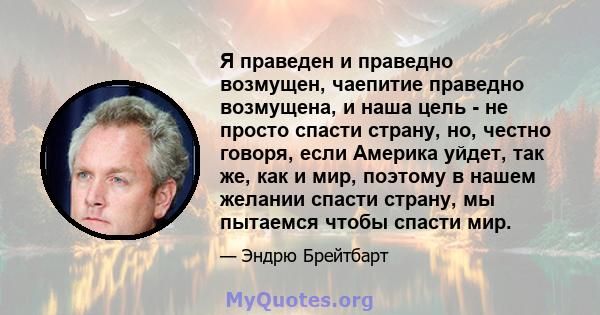 Я праведен и праведно возмущен, чаепитие праведно возмущена, и наша цель - не просто спасти страну, но, честно говоря, если Америка уйдет, так же, как и мир, поэтому в нашем желании спасти страну, мы пытаемся чтобы