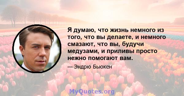 Я думаю, что жизнь немного из того, что вы делаете, и немного смазают, что вы, будучи медузами, и приливы просто нежно помогают вам.