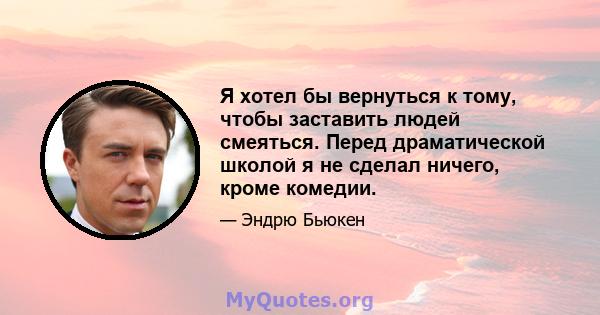 Я хотел бы вернуться к тому, чтобы заставить людей смеяться. Перед драматической школой я не сделал ничего, кроме комедии.