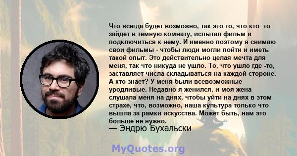 Что всегда будет возможно, так это то, что кто -то зайдет в темную комнату, испытал фильм и подключиться к нему. И именно поэтому я снимаю свои фильмы - чтобы люди могли пойти и иметь такой опыт. Это действительно целая 