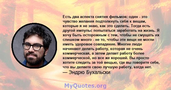 Есть два аспекта снятия фильмов: один - это чувство желания подтолкнуть себя к вещам, которые я не знаю, как это сделать. Тогда есть другой импульс попытаться заработать на жизнь. Я хочу быть осторожным с тем, чтобы не