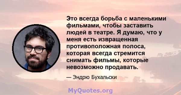 Это всегда борьба с маленькими фильмами, чтобы заставить людей в театре. Я думаю, что у меня есть извращенная противоположная полоса, которая всегда стремится снимать фильмы, которые невозможно продавать.