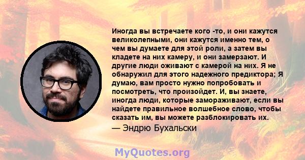 Иногда вы встречаете кого -то, и они кажутся великолепными, они кажутся именно тем, о чем вы думаете для этой роли, а затем вы кладете на них камеру, и они замерзают. И другие люди оживают с камерой на них. Я не