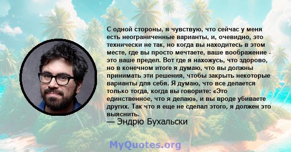 С одной стороны, я чувствую, что сейчас у меня есть неограниченные варианты, и, очевидно, это технически не так, но когда вы находитесь в этом месте, где вы просто мечтаете, ваше воображение - это ваше предел. Вот где я 