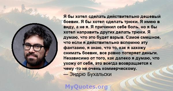 Я бы хотел сделать действительно дешевый боевик. Я бы хотел сделать трюки. Я имею в виду, а не я. Я причинил себе боль, но я бы хотел направить других делать трюки. Я думаю, что это будет взрыв. Самое смешное, что если